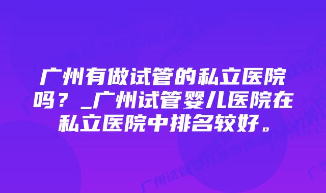 广州有做试管的私立医院吗？_广州试管婴儿医院在私立医院中排名较好。