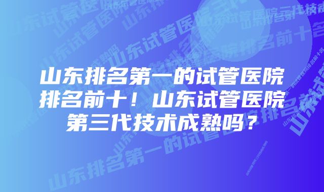 山东排名第一的试管医院排名前十！山东试管医院第三代技术成熟吗？