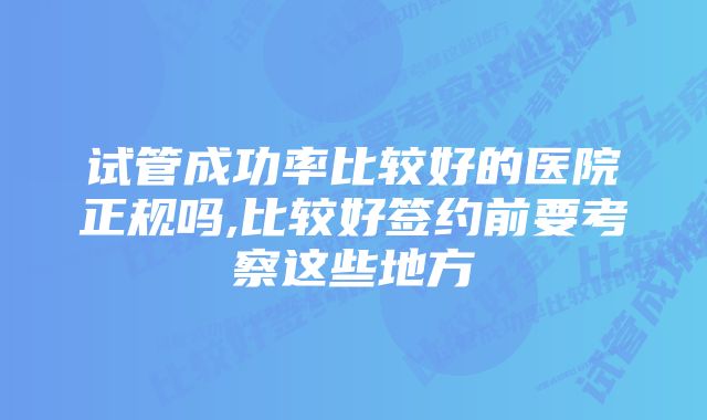 试管成功率比较好的医院正规吗,比较好签约前要考察这些地方