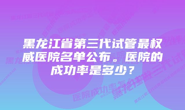 黑龙江省第三代试管最权威医院名单公布。医院的成功率是多少？