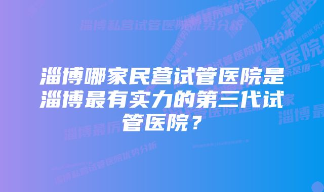 淄博哪家民营试管医院是淄博最有实力的第三代试管医院？