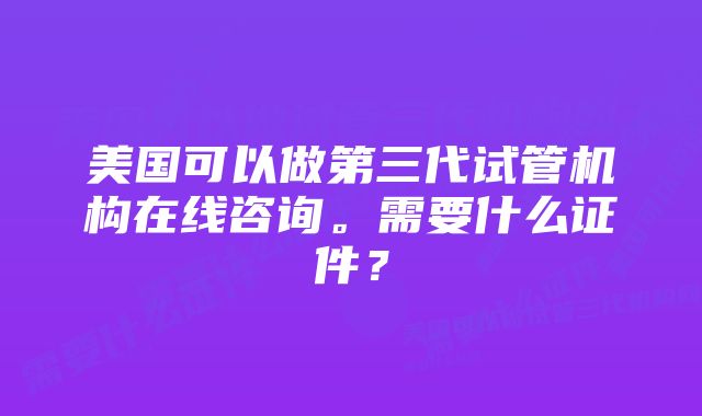 美国可以做第三代试管机构在线咨询。需要什么证件？