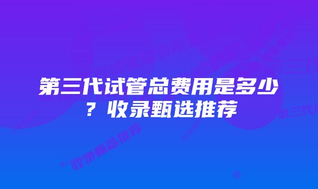 第三代试管总费用是多少？收录甄选推荐