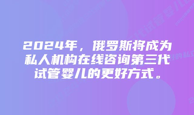 2024年，俄罗斯将成为私人机构在线咨询第三代试管婴儿的更好方式。