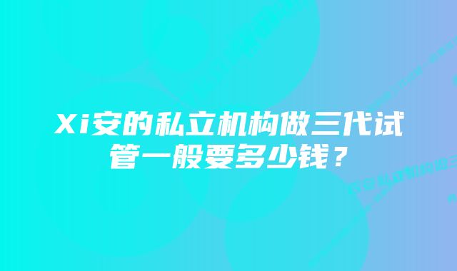 Xi安的私立机构做三代试管一般要多少钱？