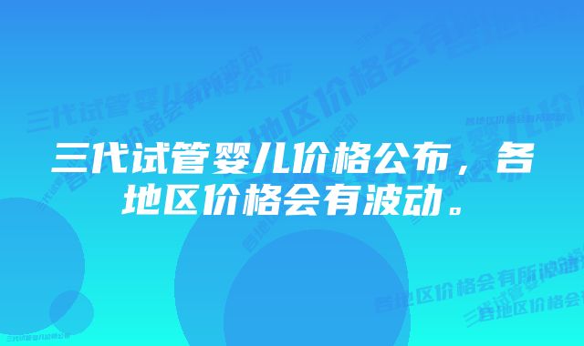 三代试管婴儿价格公布，各地区价格会有波动。