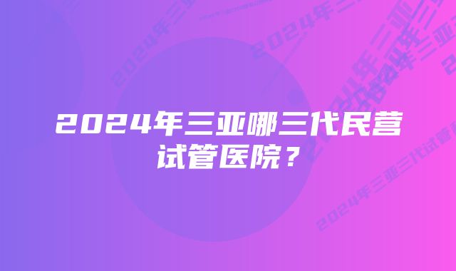 2024年三亚哪三代民营试管医院？