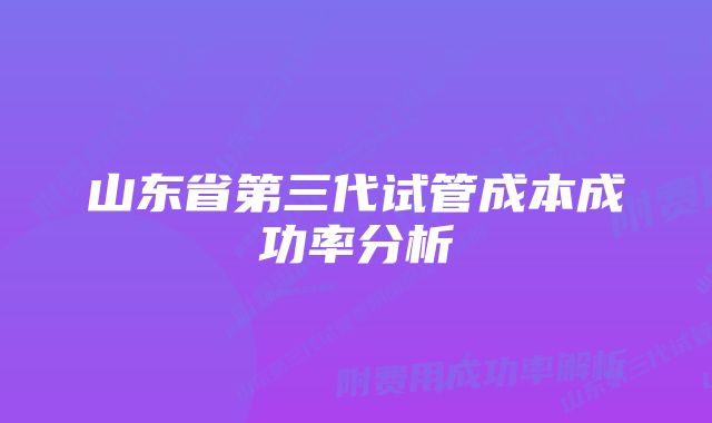 山东省第三代试管成本成功率分析