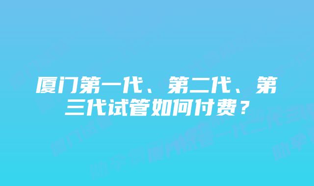 厦门第一代、第二代、第三代试管如何付费？