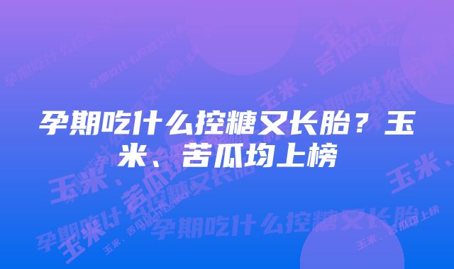 孕期吃什么控糖又长胎？玉米、苦瓜均上榜