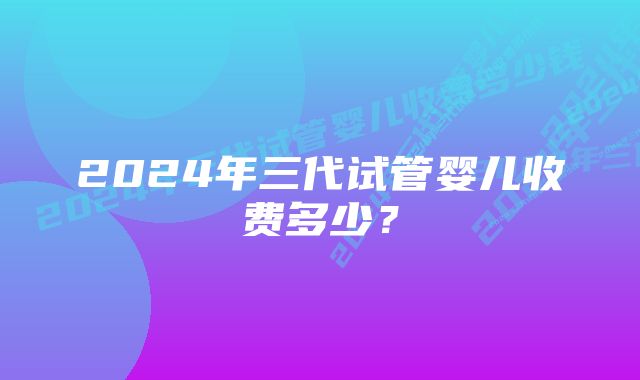 2024年三代试管婴儿收费多少？