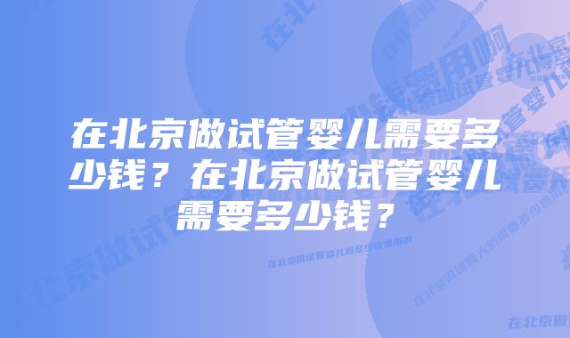 在北京做试管婴儿需要多少钱？在北京做试管婴儿需要多少钱？