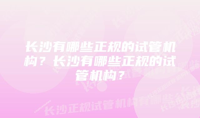 长沙有哪些正规的试管机构？长沙有哪些正规的试管机构？