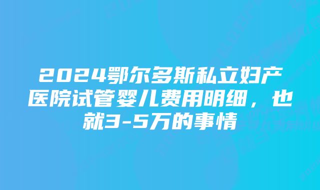 2024鄂尔多斯私立妇产医院试管婴儿费用明细，也就3-5万的事情