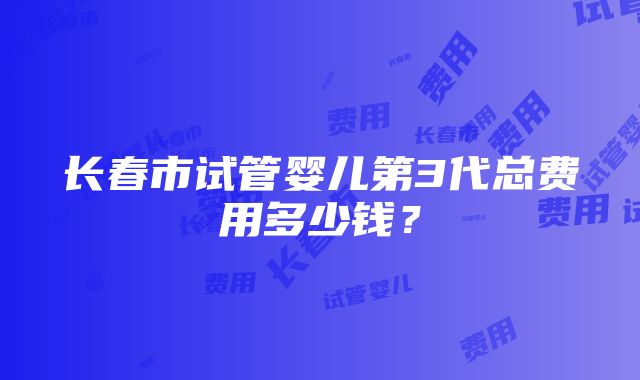 长春市试管婴儿第3代总费用多少钱？