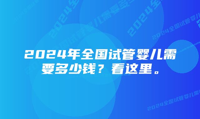 2024年全国试管婴儿需要多少钱？看这里。