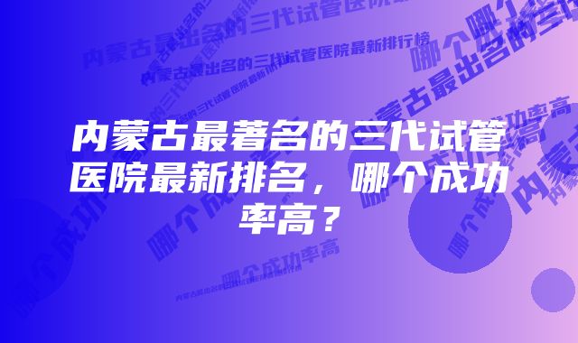 内蒙古最著名的三代试管医院最新排名，哪个成功率高？