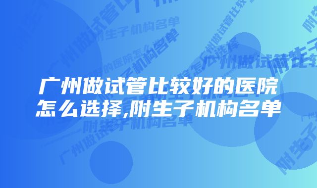 广州做试管比较好的医院怎么选择,附生子机构名单