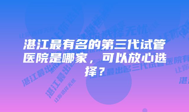 湛江最有名的第三代试管医院是哪家，可以放心选择？