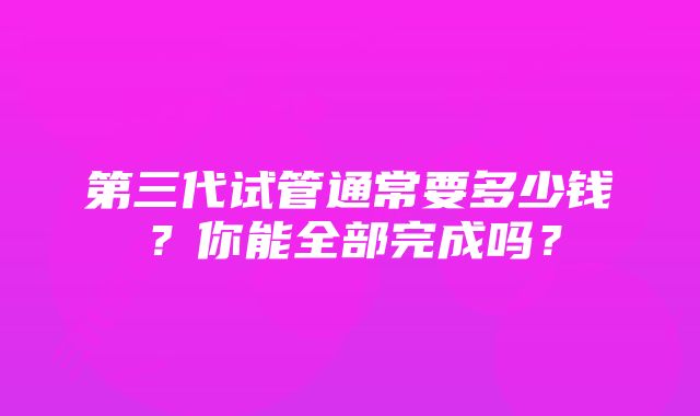 第三代试管通常要多少钱？你能全部完成吗？