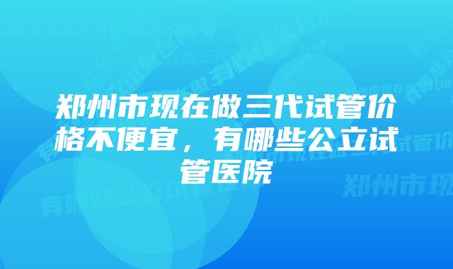 郑州市现在做三代试管价格不便宜，有哪些公立试管医院