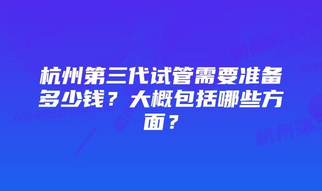 杭州第三代试管需要准备多少钱？大概包括哪些方面？