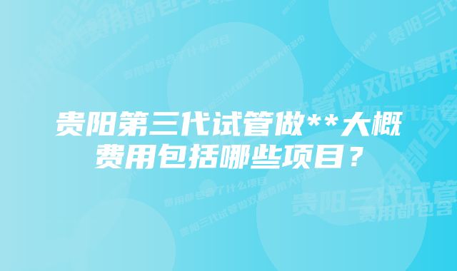 贵阳第三代试管做**大概费用包括哪些项目？