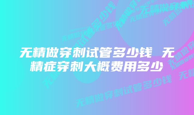 无精做穿刺试管多少钱 无精症穿刺大概费用多少