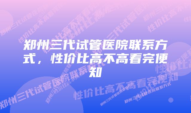 郑州三代试管医院联系方式，性价比高不高看完便知