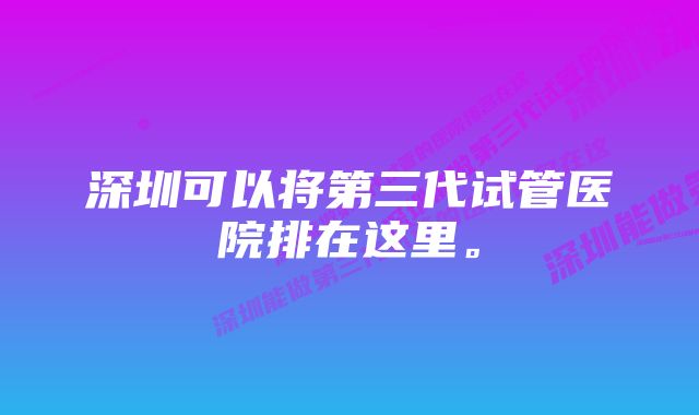 深圳可以将第三代试管医院排在这里。