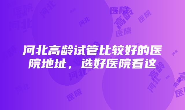 河北高龄试管比较好的医院地址，选好医院看这