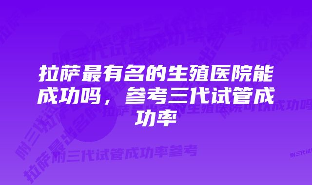 拉萨最有名的生殖医院能成功吗，参考三代试管成功率