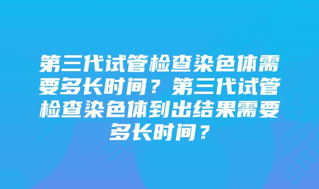 第三代试管检查染色体需要多长时间？第三代试管检查染色体到出结果需要多长时间？