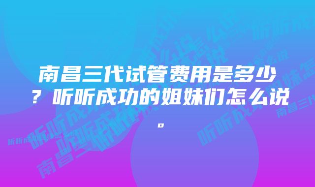 南昌三代试管费用是多少？听听成功的姐妹们怎么说。