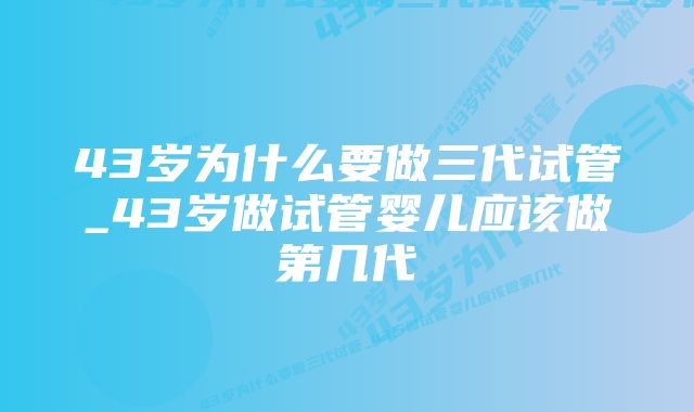 43岁为什么要做三代试管_43岁做试管婴儿应该做第几代