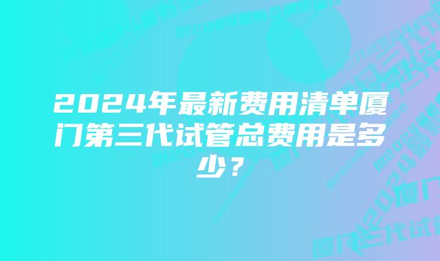 2024年最新费用清单厦门第三代试管总费用是多少？