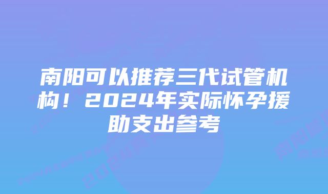 南阳可以推荐三代试管机构！2024年实际怀孕援助支出参考