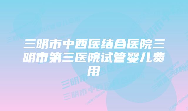 三明市中西医结合医院三明市第三医院试管婴儿费用