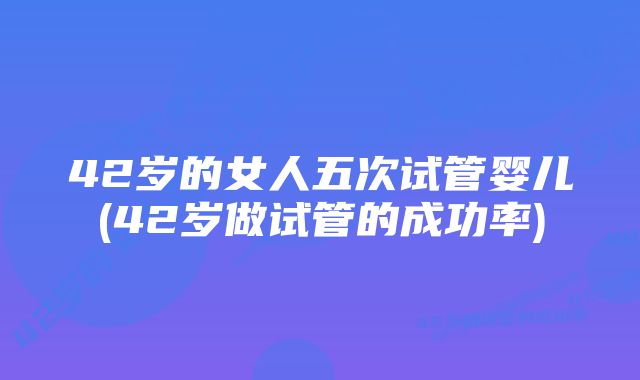 42岁的女人五次试管婴儿(42岁做试管的成功率)