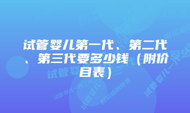 试管婴儿第一代、第二代、第三代要多少钱（附价目表）