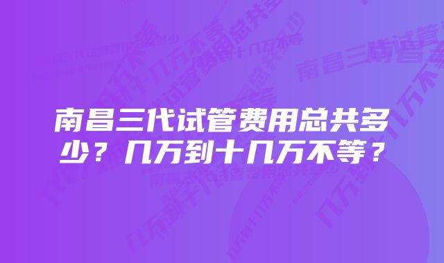 南昌三代试管费用总共多少？几万到十几万不等？