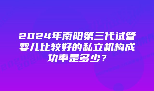 2024年南阳第三代试管婴儿比较好的私立机构成功率是多少？