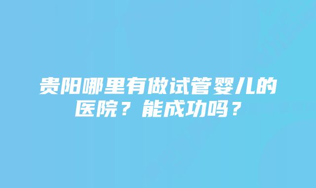 贵阳哪里有做试管婴儿的医院？能成功吗？