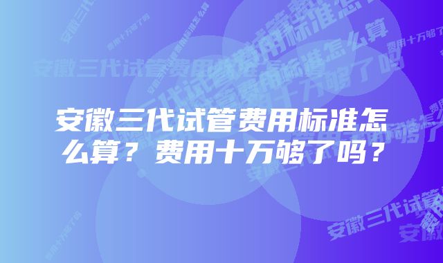 安徽三代试管费用标准怎么算？费用十万够了吗？