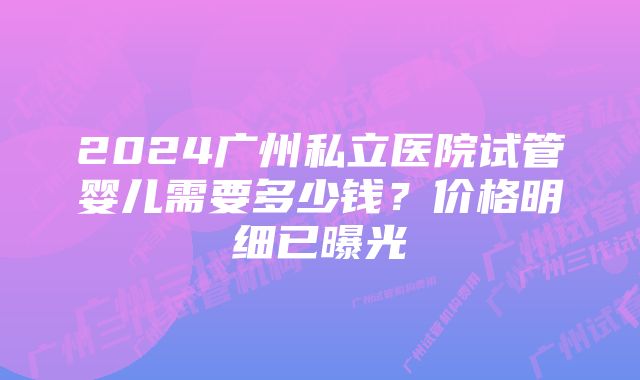 2024广州私立医院试管婴儿需要多少钱？价格明细已曝光