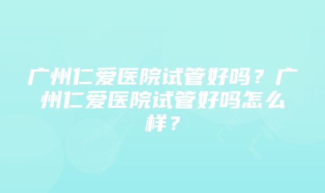 广州仁爱医院试管好吗？广州仁爱医院试管好吗怎么样？