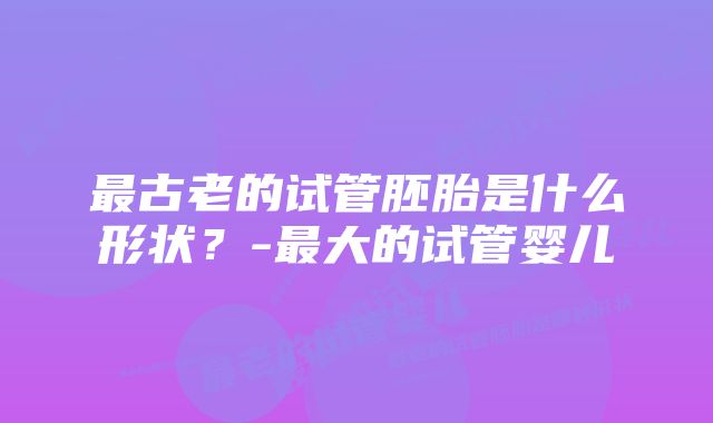 最古老的试管胚胎是什么形状？-最大的试管婴儿