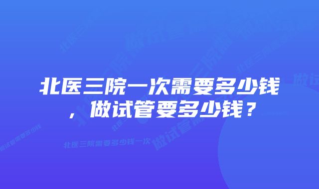 北医三院一次需要多少钱，做试管要多少钱？