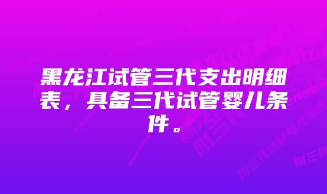 黑龙江试管三代支出明细表，具备三代试管婴儿条件。