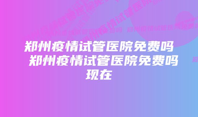 郑州疫情试管医院免费吗 郑州疫情试管医院免费吗现在